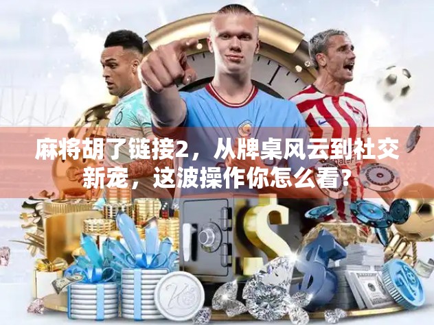 麻将胡了链接2，从牌桌风云到社交新宠，这波操作你怎么看？